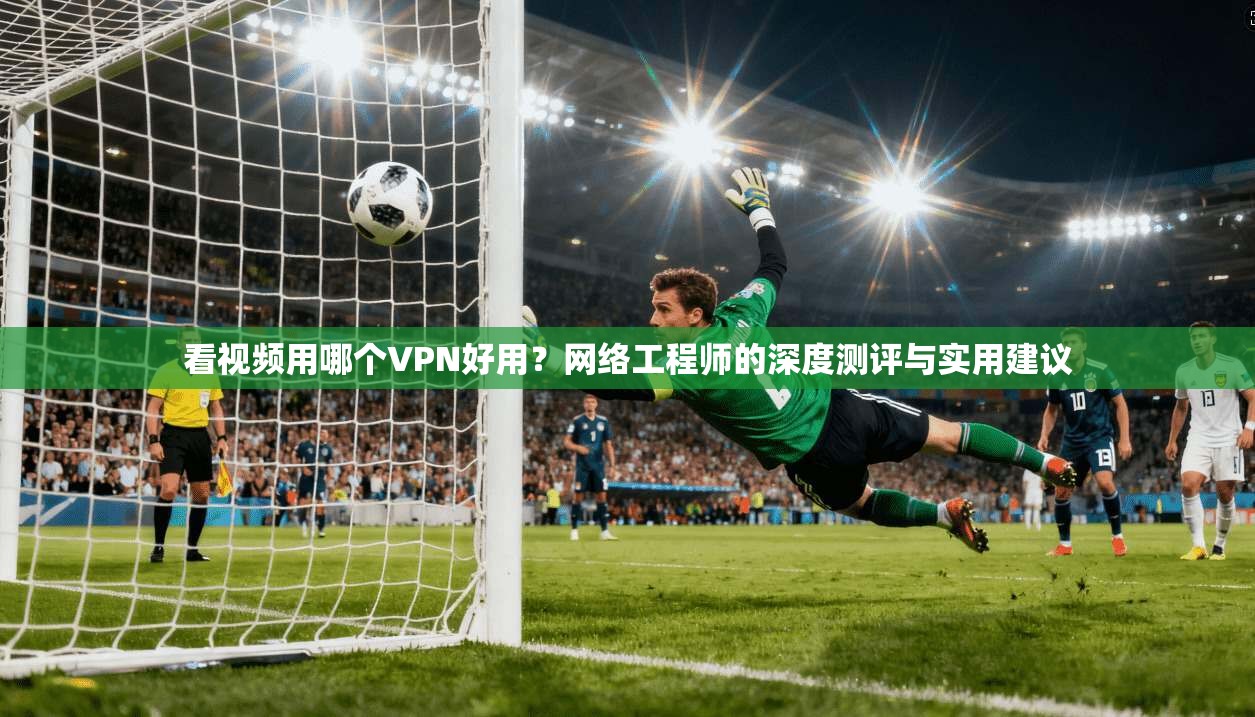 看视频用哪个VPN好用？网络工程师的深度测评与实用建议