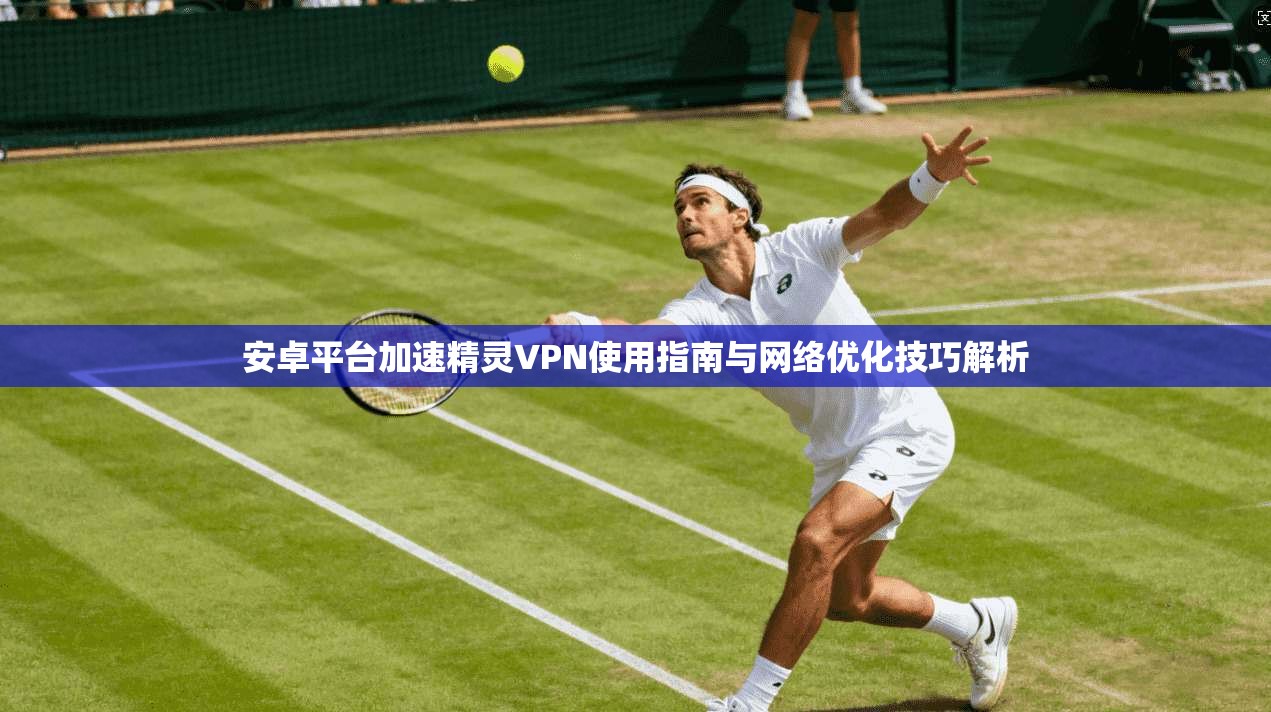 安卓平台加速精灵VPN使用指南与网络优化技巧解析
