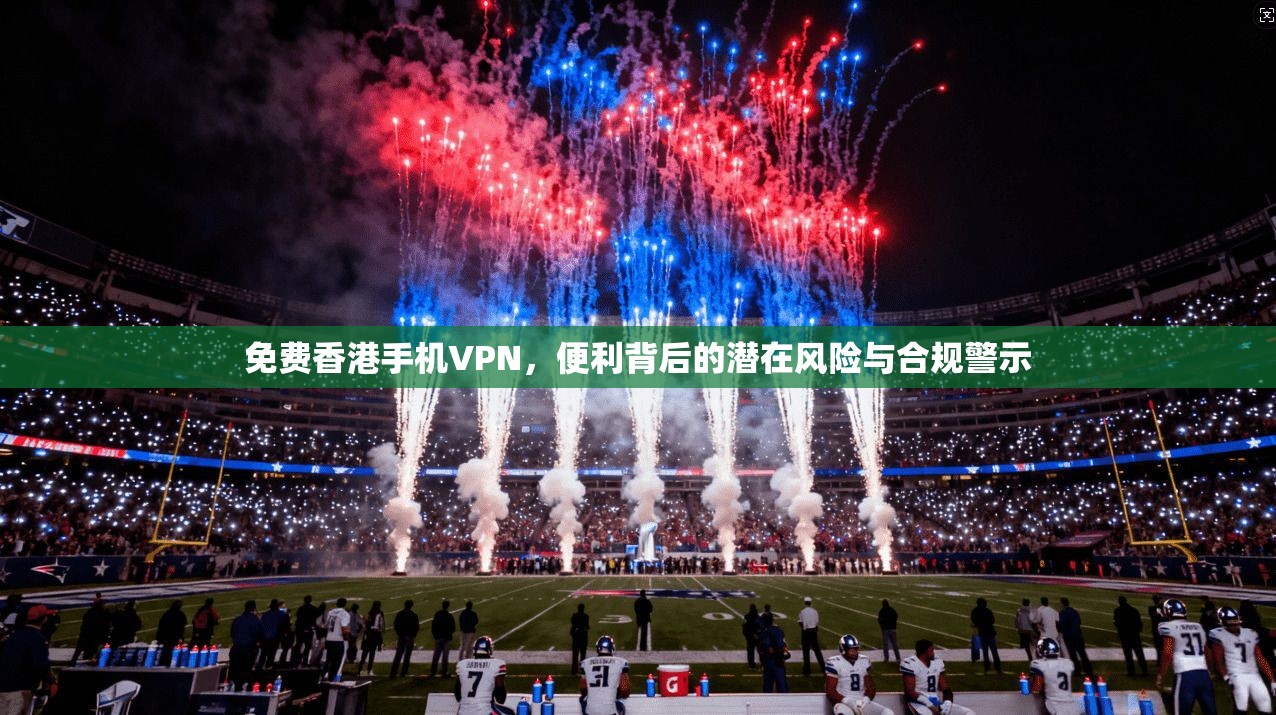 免费香港手机VPN，便利背后的潜在风险与合规警示