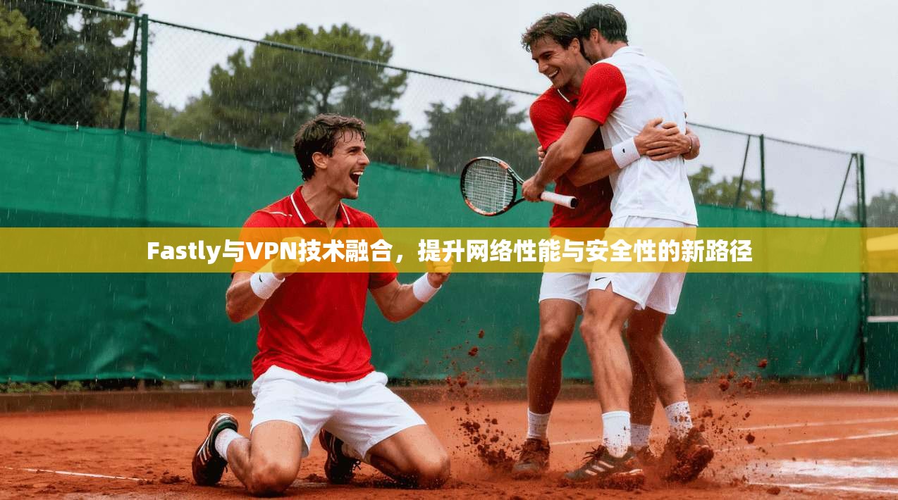Fastly与VPN技术融合，提升网络性能与安全性的新路径