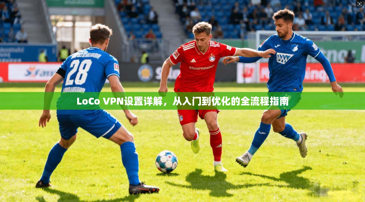LoCo VPN设置详解，从入门到优化的全流程指南