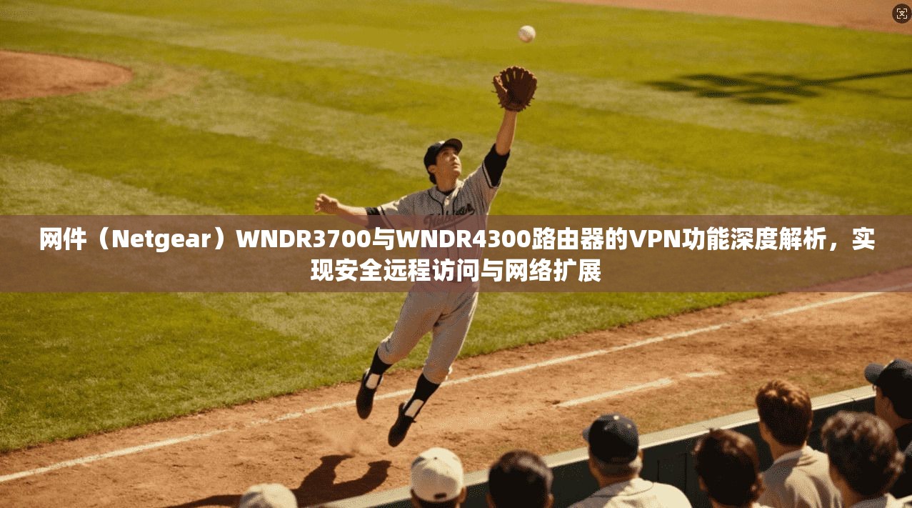 网件（Netgear）WNDR3700与WNDR4300路由器的VPN功能深度解析，实现安全远程访问与网络扩展