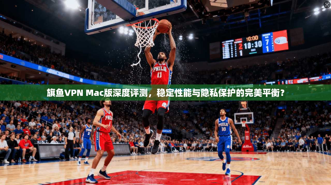 旗鱼VPN Mac版深度评测，稳定性能与隐私保护的完美平衡？