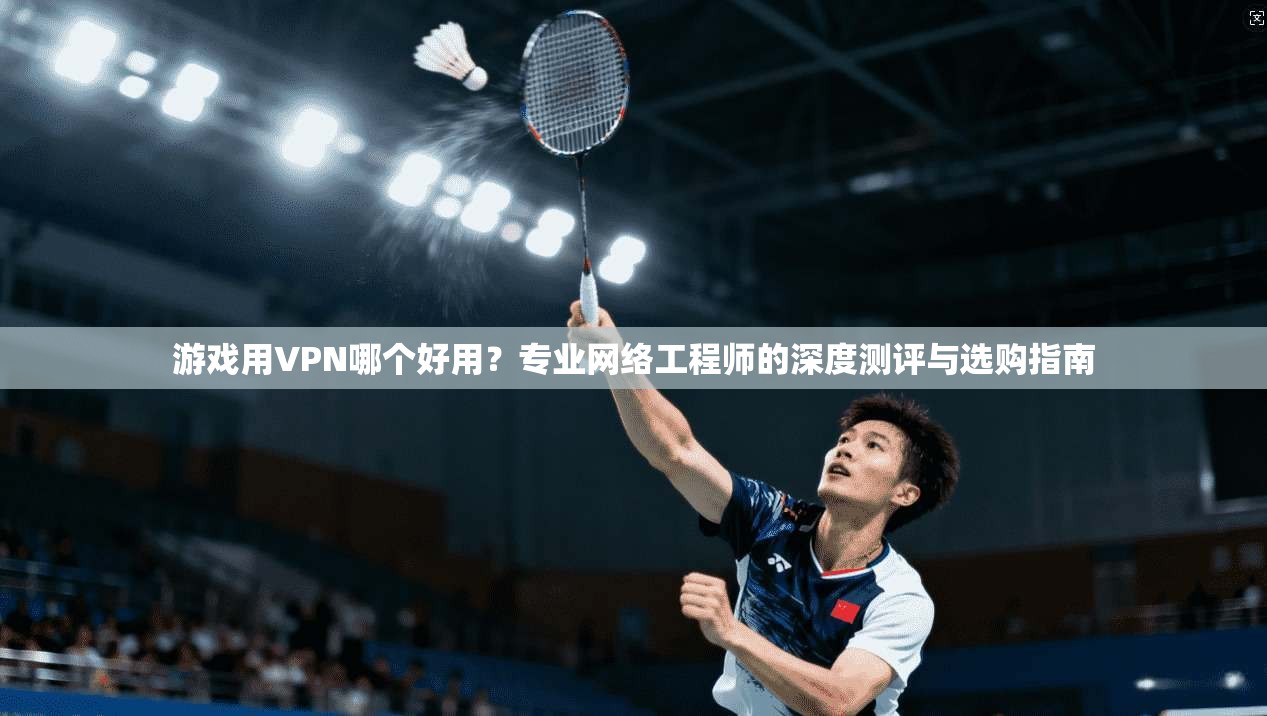 游戏用VPN哪个好用？专业网络工程师的深度测评与选购指南