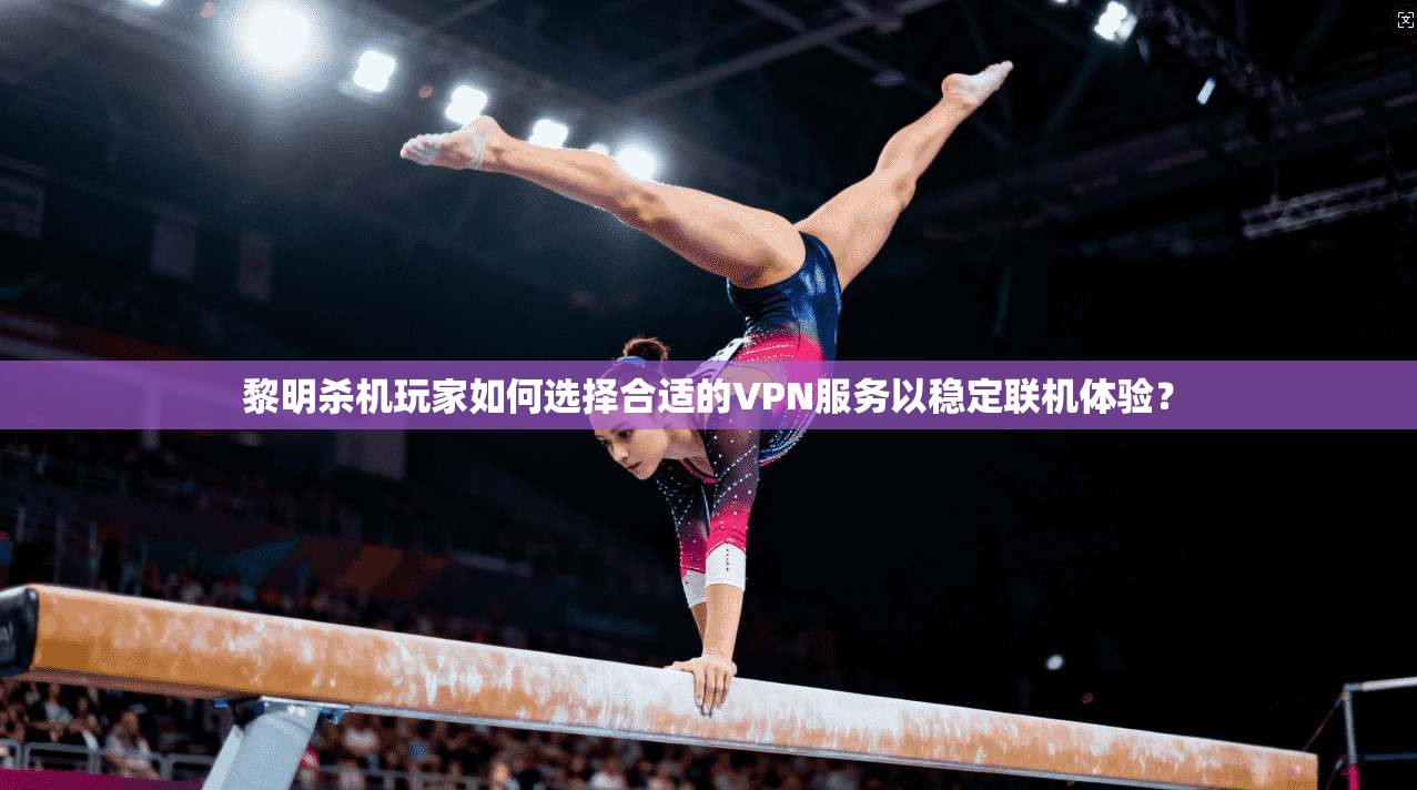 黎明杀机玩家如何选择合适的VPN服务以稳定联机体验？