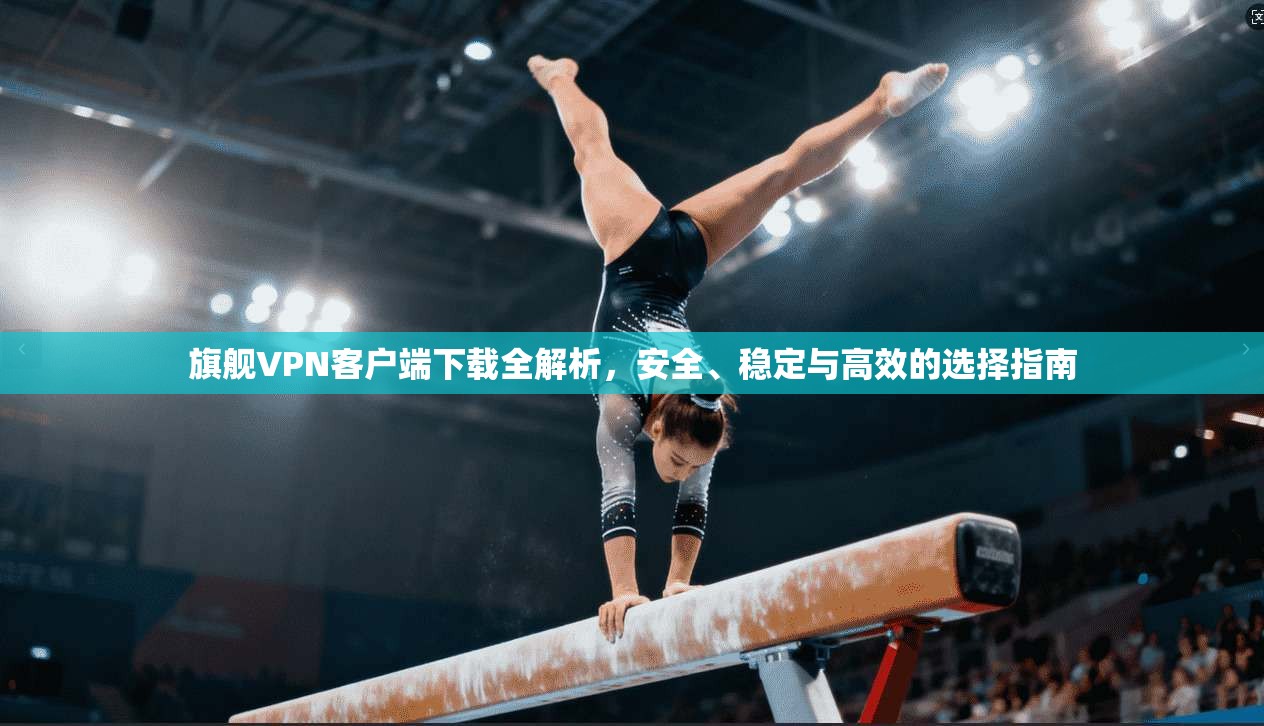 旗舰VPN客户端下载全解析，安全、稳定与高效的选择指南