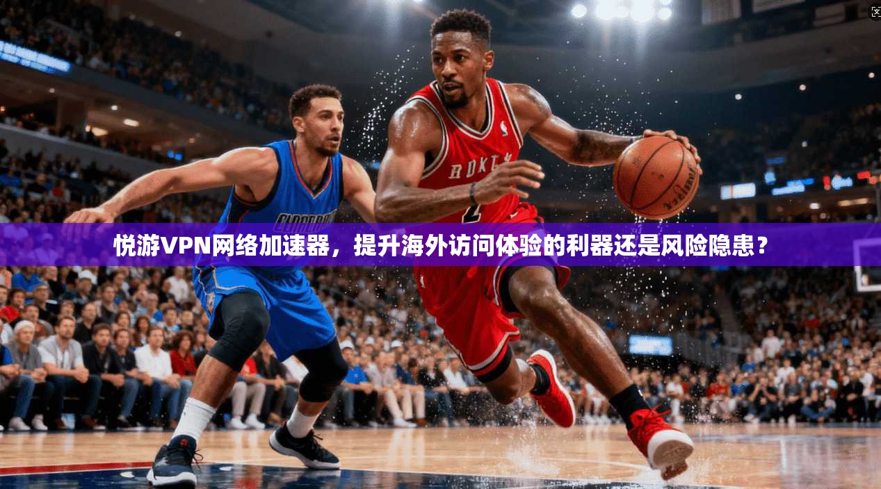 悦游VPN网络加速器，提升海外访问体验的利器还是风险隐患？