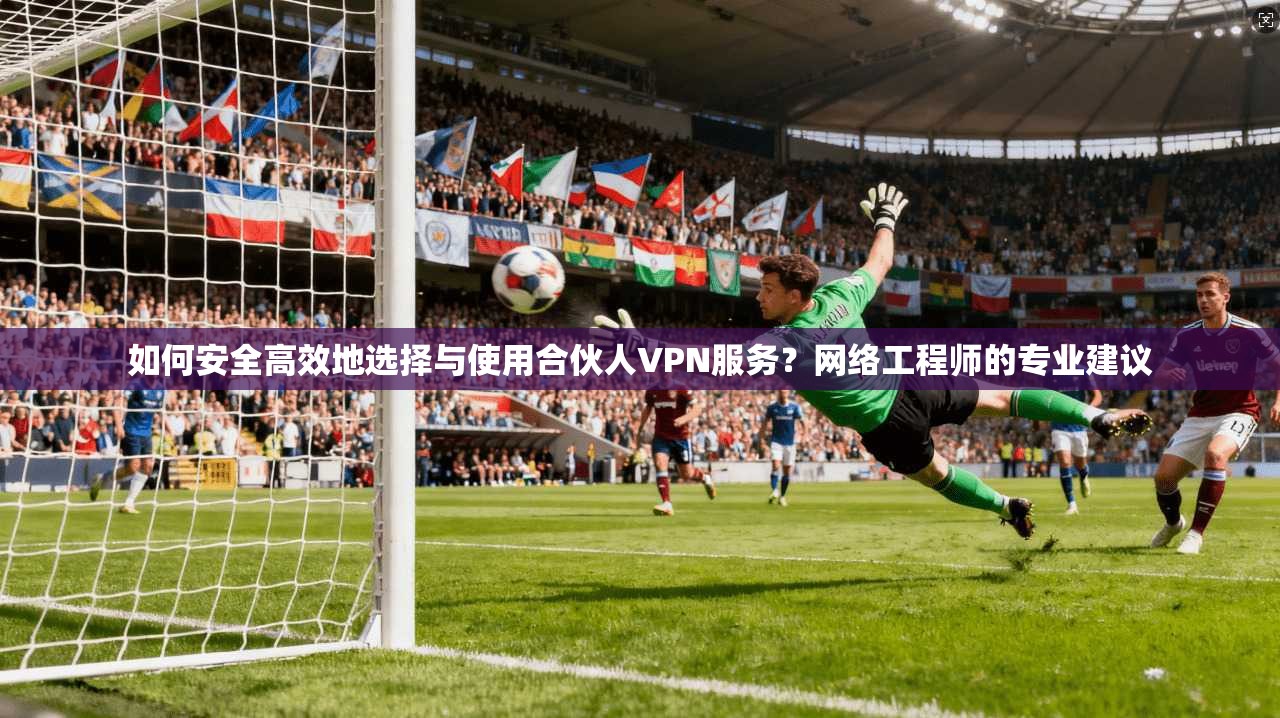 如何安全高效地选择与使用合伙人VPN服务？网络工程师的专业建议