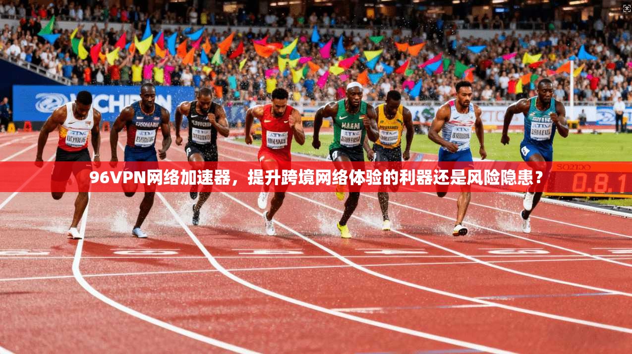 96VPN网络加速器，提升跨境网络体验的利器还是风险隐患？
