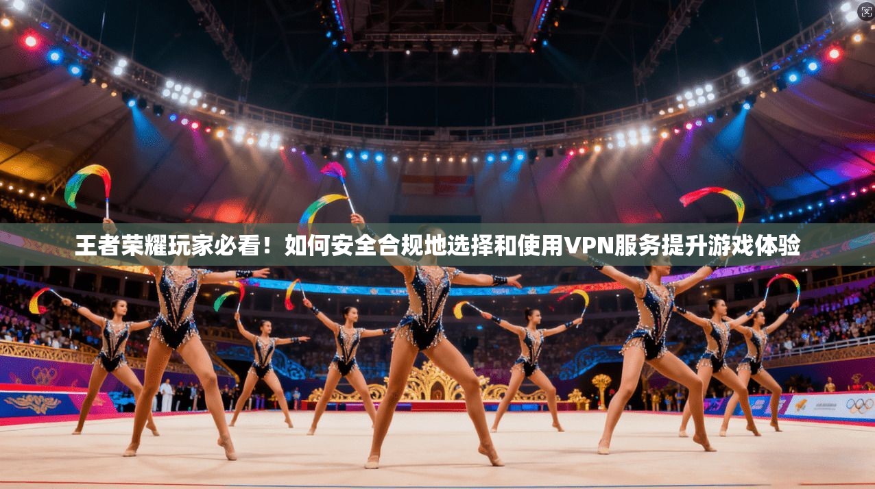 王者荣耀玩家必看！如何安全合规地选择和使用VPN服务提升游戏体验