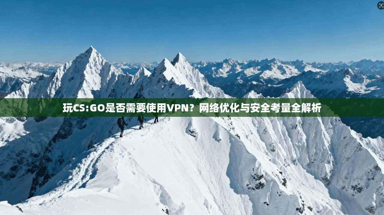 玩CS:GO是否需要使用VPN？网络优化与安全考量全解析