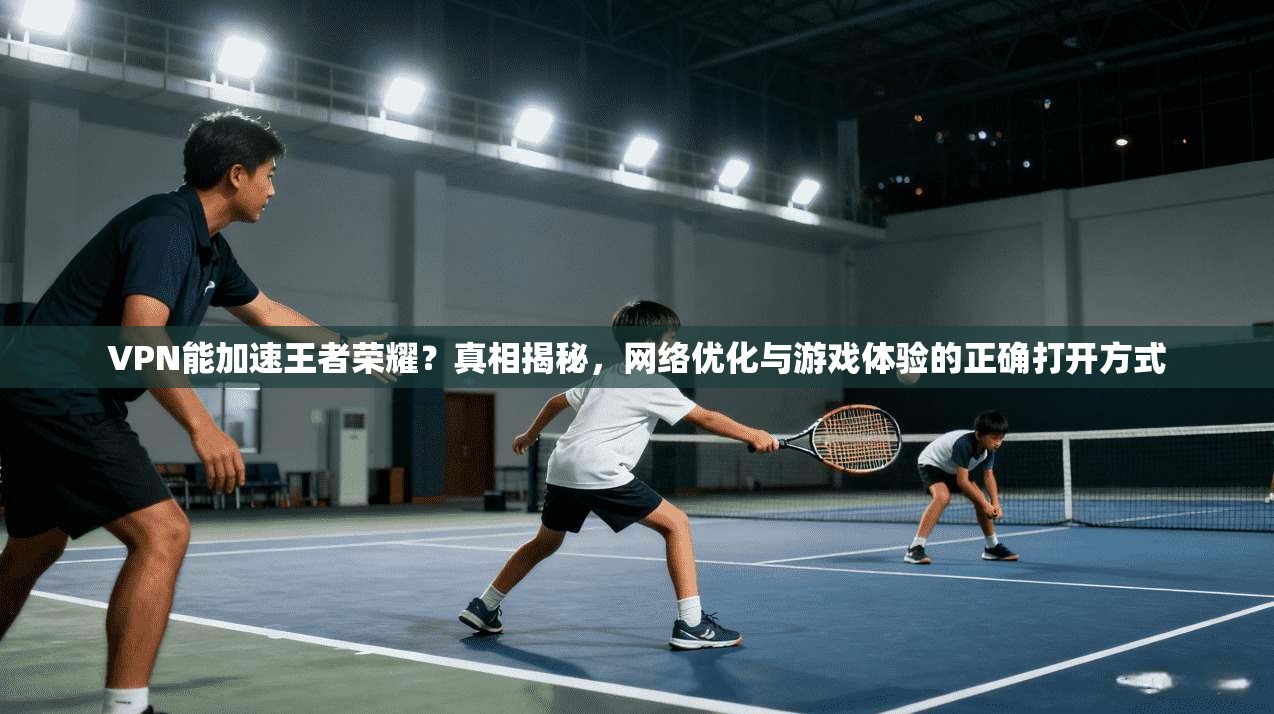VPN能加速王者荣耀？真相揭秘，网络优化与游戏体验的正确打开方式