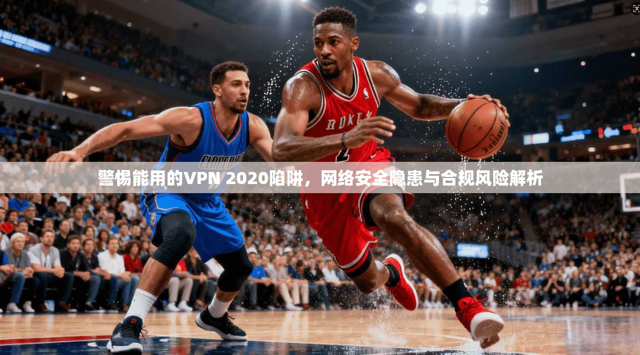 警惕能用的VPN 2020陷阱，网络安全隐患与合规风险解析