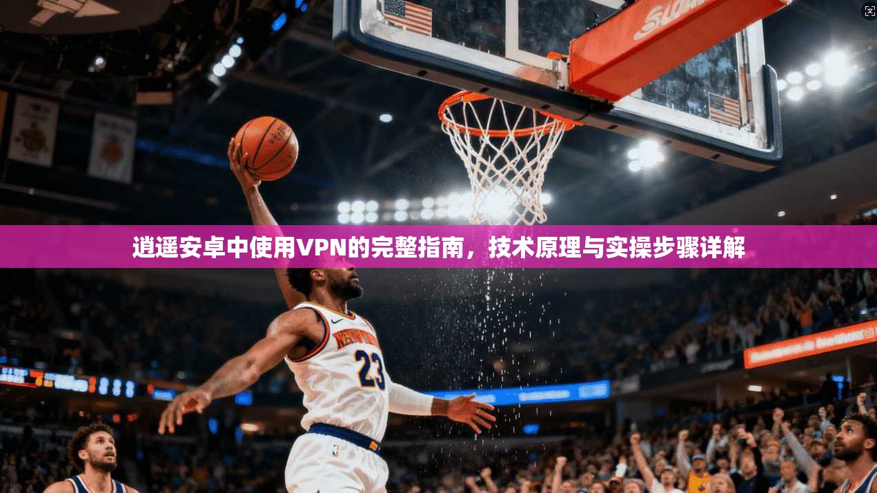 逍遥安卓中使用VPN的完整指南，技术原理与实操步骤详解