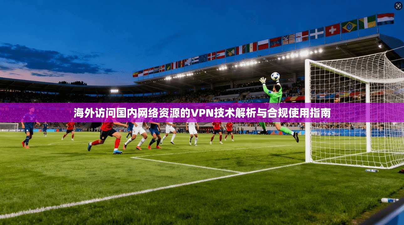 海外访问国内网络资源的VPN技术解析与合规使用指南
