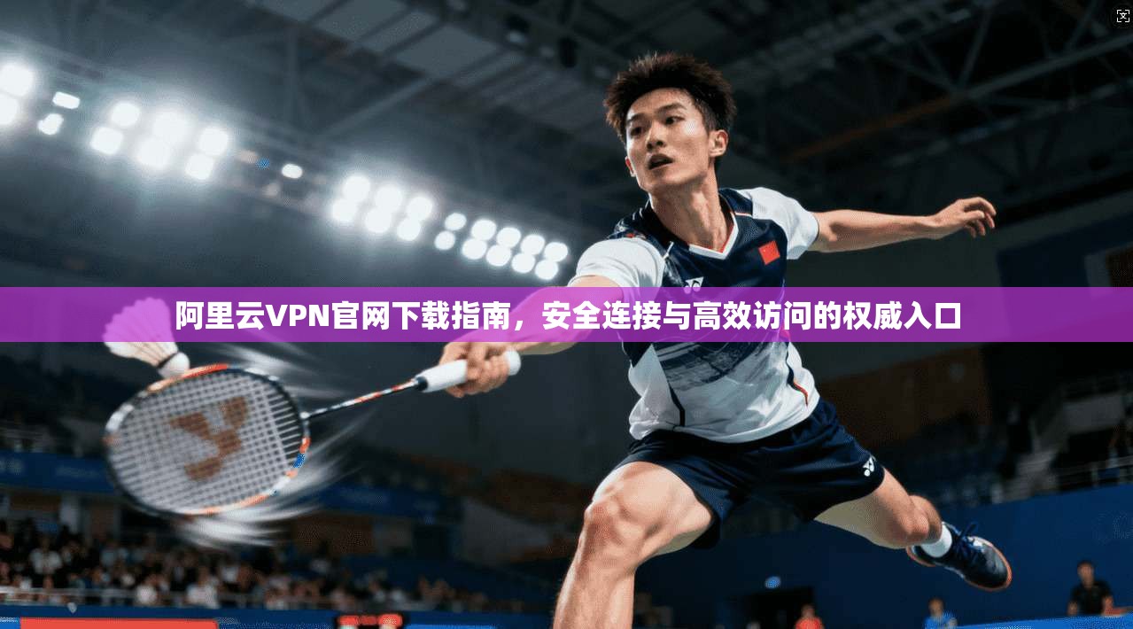 阿里云VPN官网下载指南，安全连接与高效访问的权威入口