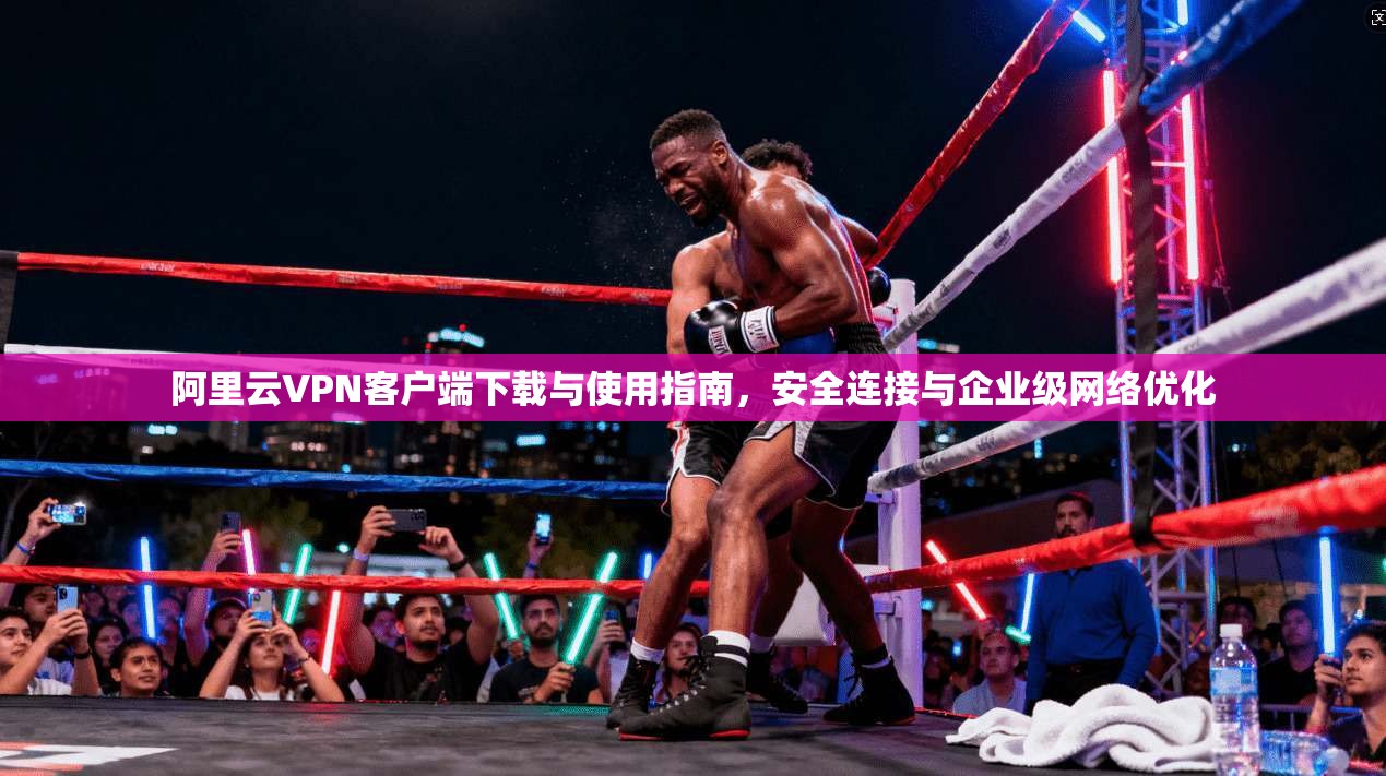 阿里云VPN客户端下载与使用指南，安全连接与企业级网络优化