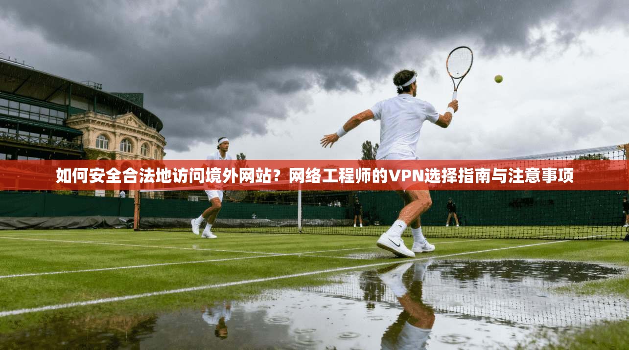 如何安全合法地访问境外网站？网络工程师的VPN选择指南与注意事项
