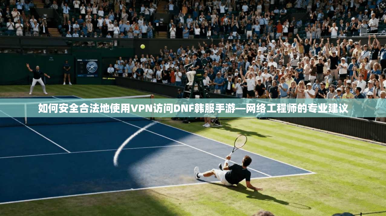 如何安全合法地使用VPN访问DNF韩服手游—网络工程师的专业建议