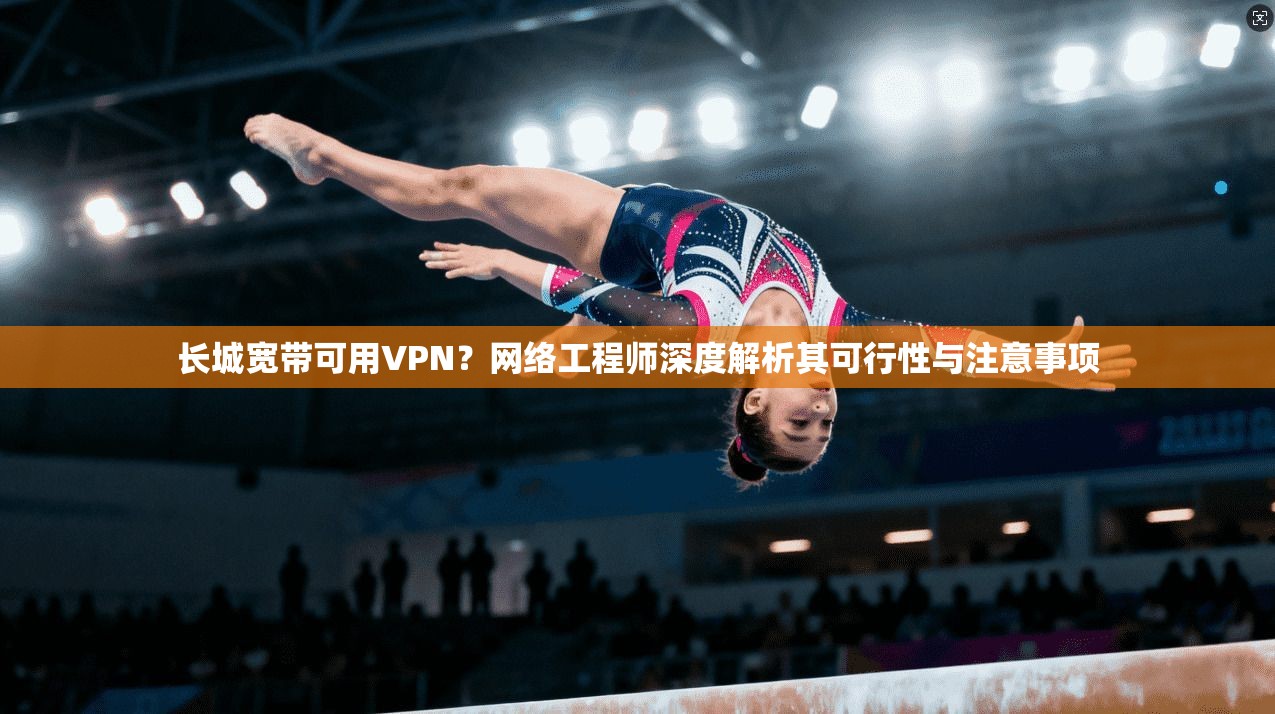长城宽带可用VPN？网络工程师深度解析其可行性与注意事项