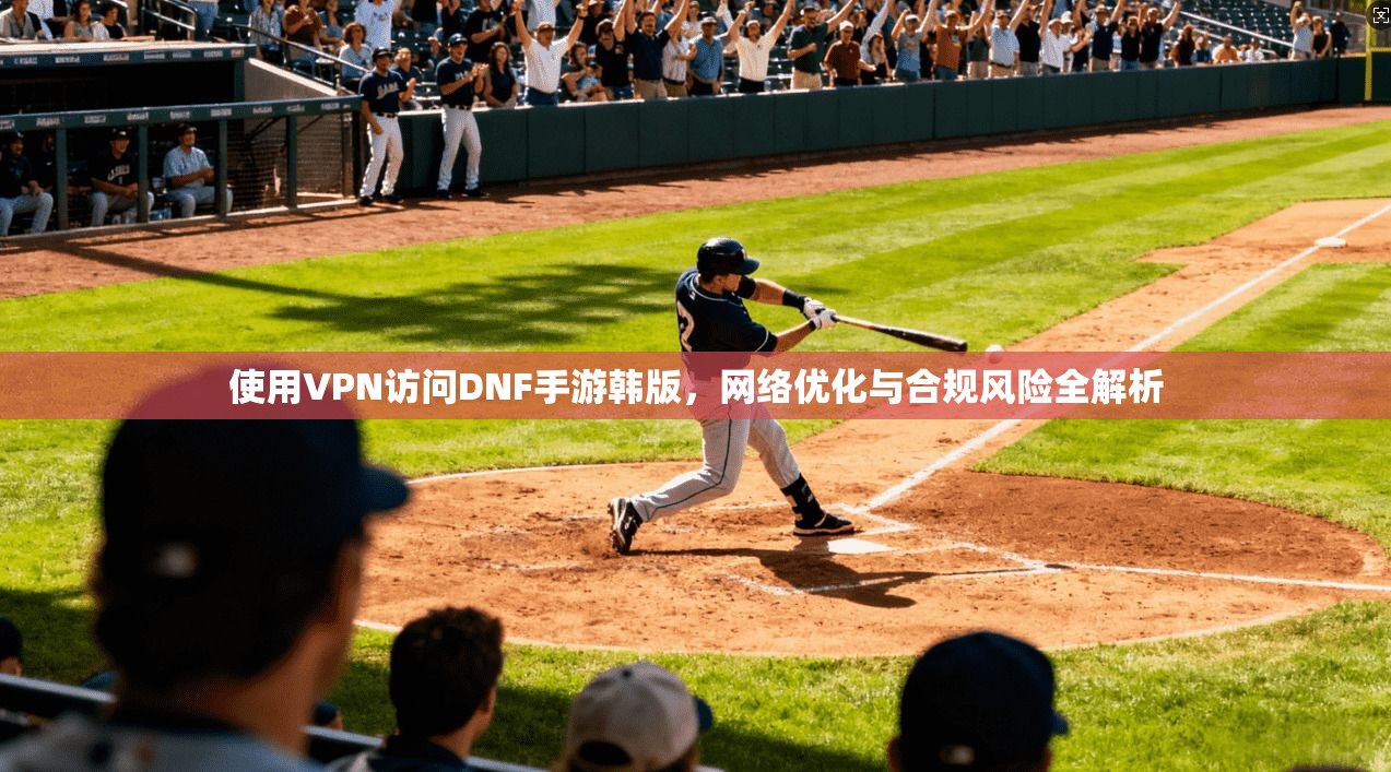 使用VPN访问DNF手游韩版，网络优化与合规风险全解析