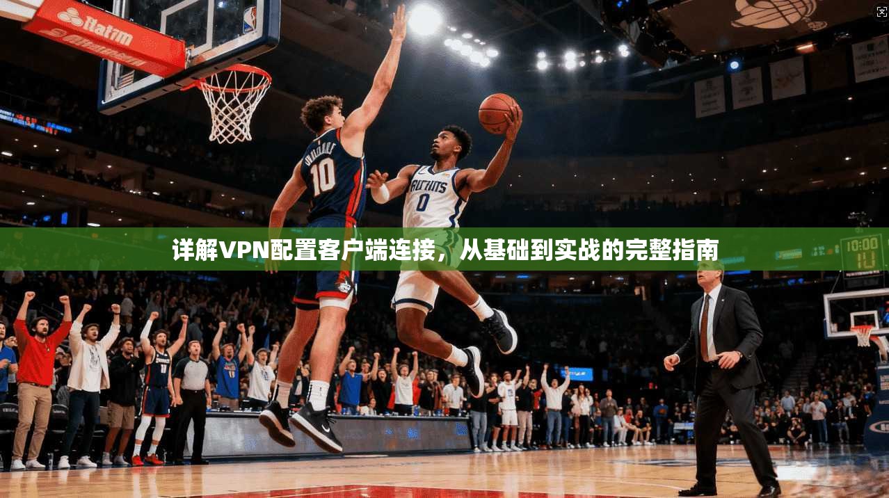 详解VPN配置客户端连接，从基础到实战的完整指南