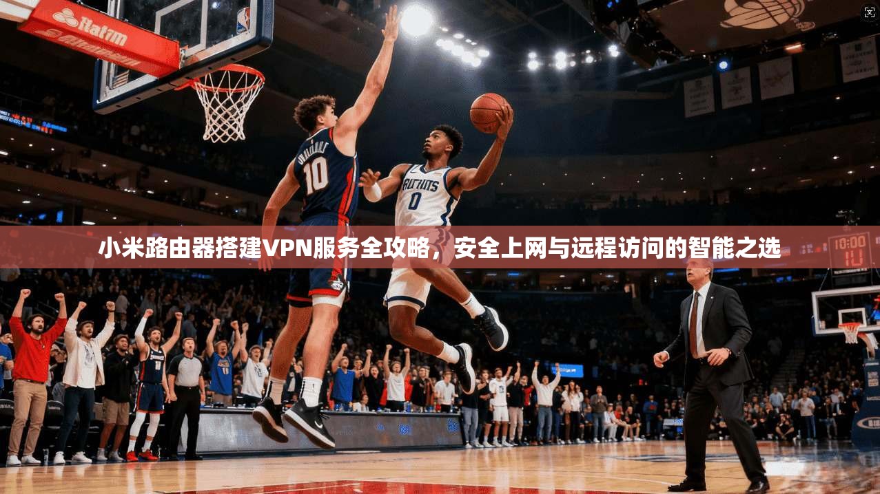 小米路由器搭建VPN服务全攻略，安全上网与远程访问的智能之选