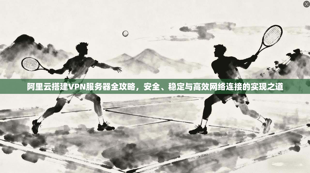 阿里云搭建VPN服务器全攻略，安全、稳定与高效网络连接的实现之道