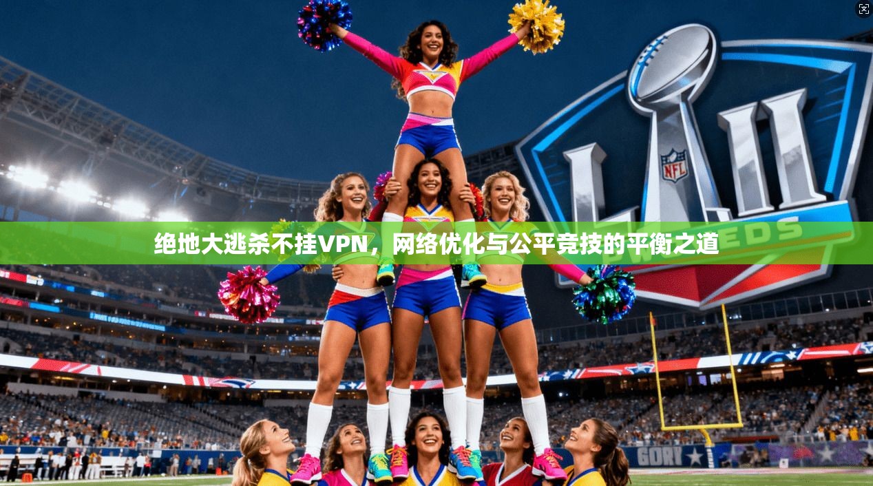 绝地大逃杀不挂VPN，网络优化与公平竞技的平衡之道