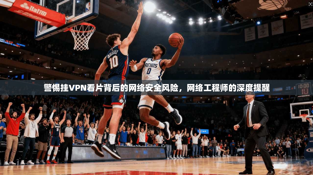 警惕挂VPN看片背后的网络安全风险，网络工程师的深度提醒