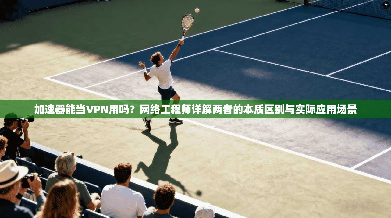 加速器能当VPN用吗？网络工程师详解两者的本质区别与实际应用场景
