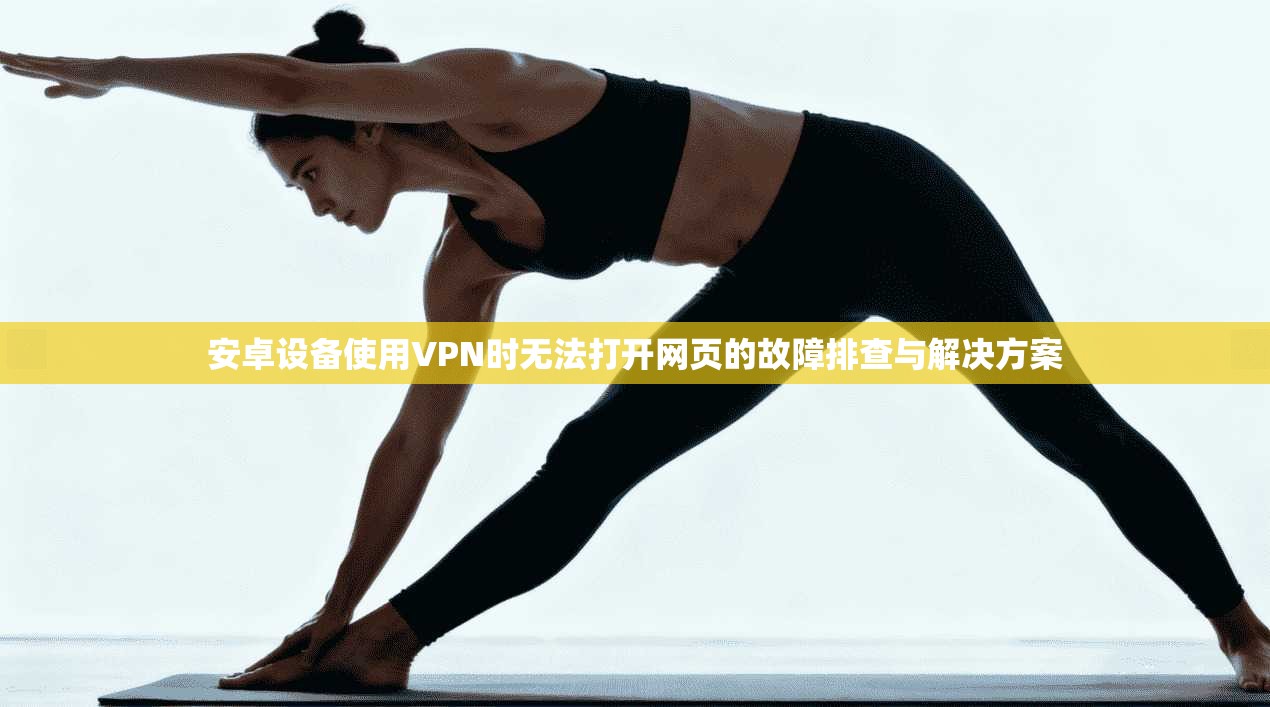安卓设备使用VPN时无法打开网页的故障排查与解决方案