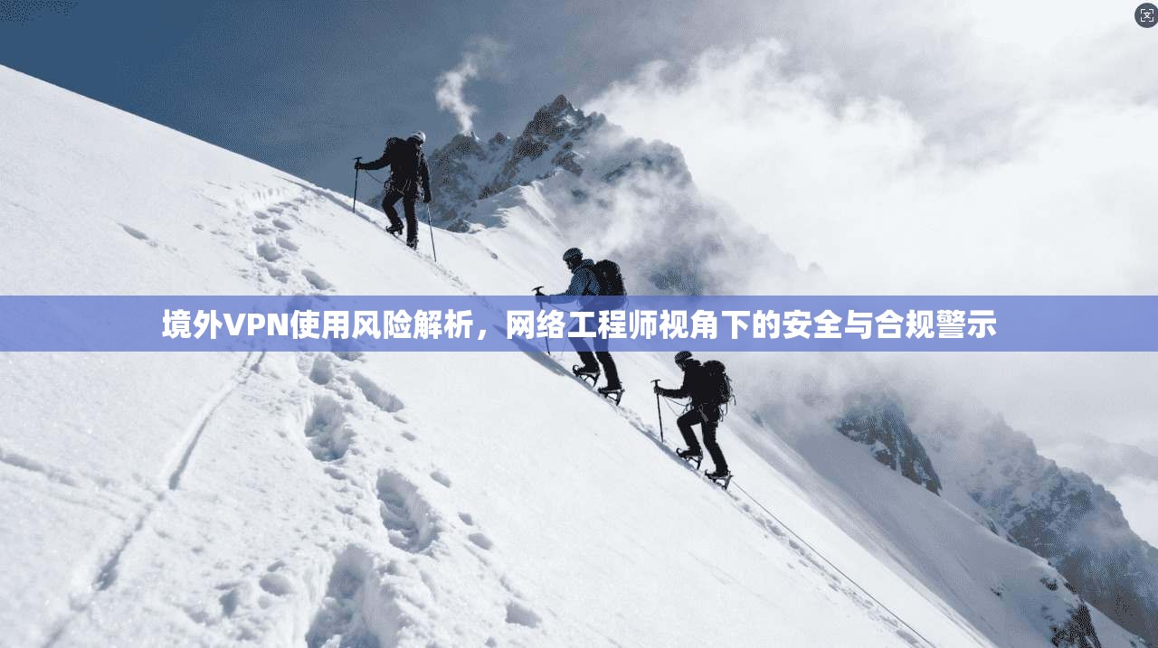 境外VPN使用风险解析，网络工程师视角下的安全与合规警示