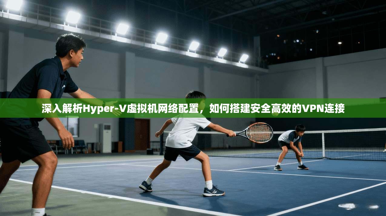 深入解析Hyper-V虚拟机网络配置，如何搭建安全高效的VPN连接