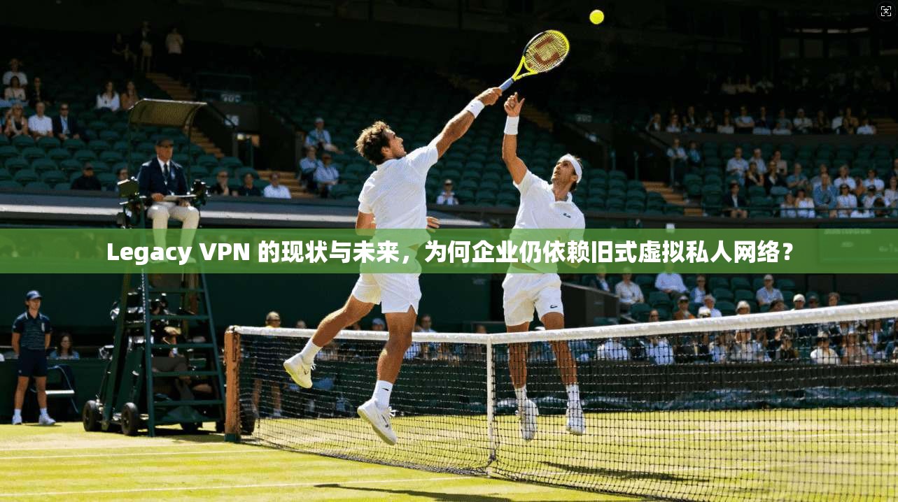 Legacy VPN 的现状与未来，为何企业仍依赖旧式虚拟私人网络？