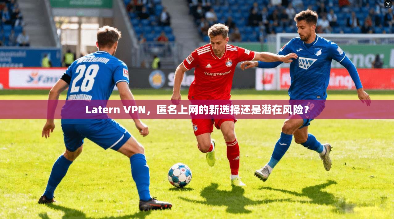Latern VPN，匿名上网的新选择还是潜在风险？