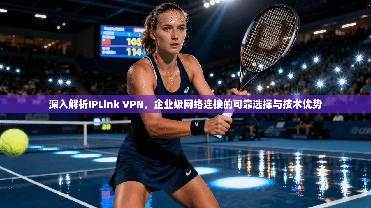 深入解析IPLink VPN，企业级网络连接的可靠选择与技术优势