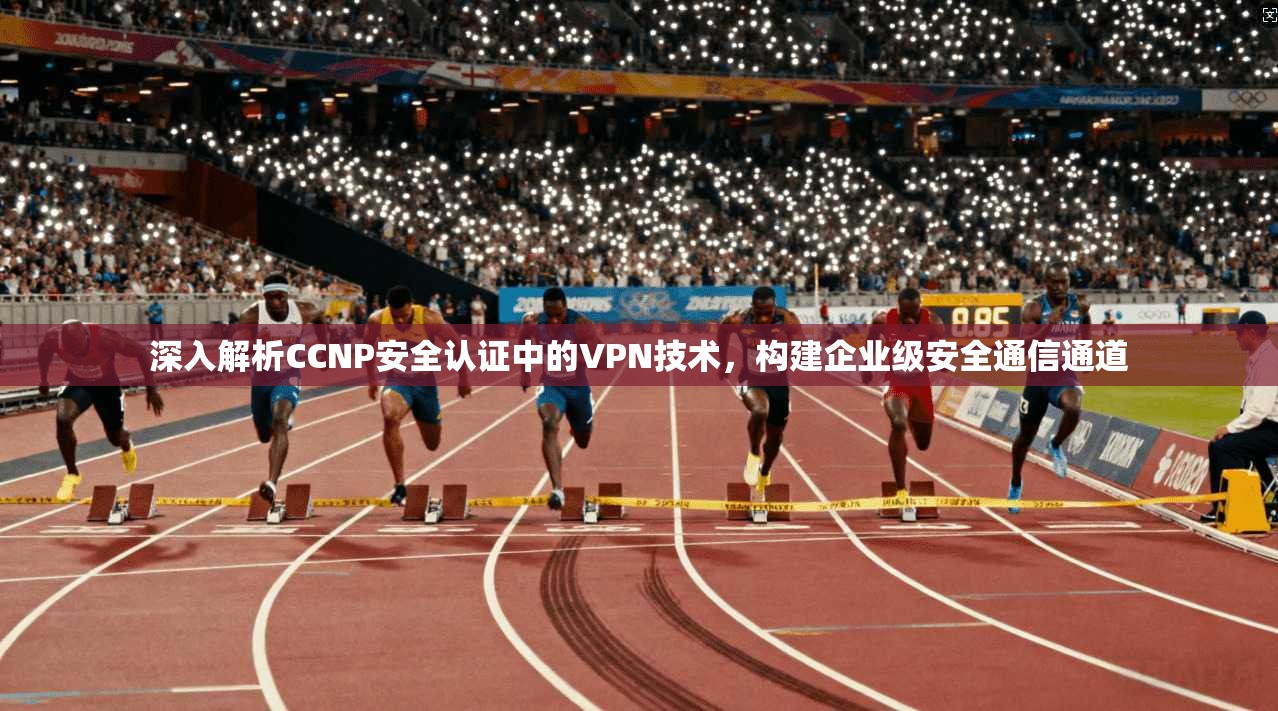 深入解析CCNP安全认证中的VPN技术，构建企业级安全通信通道