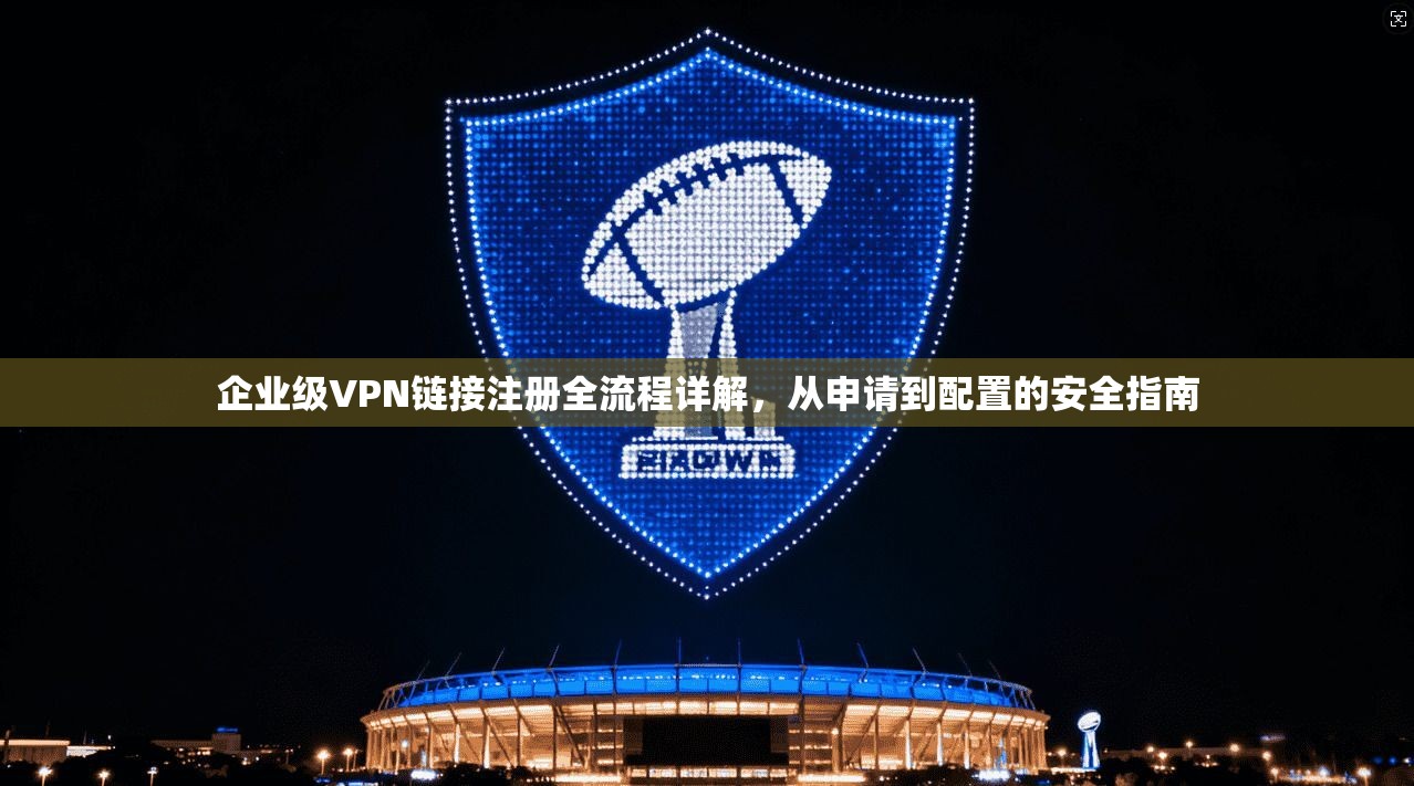 企业级VPN链接注册全流程详解，从申请到配置的安全指南