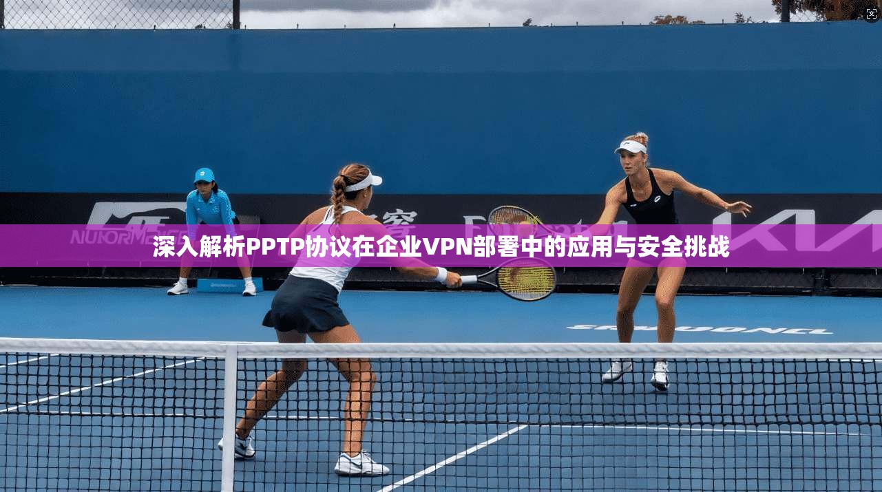 深入解析PPTP协议在企业VPN部署中的应用与安全挑战