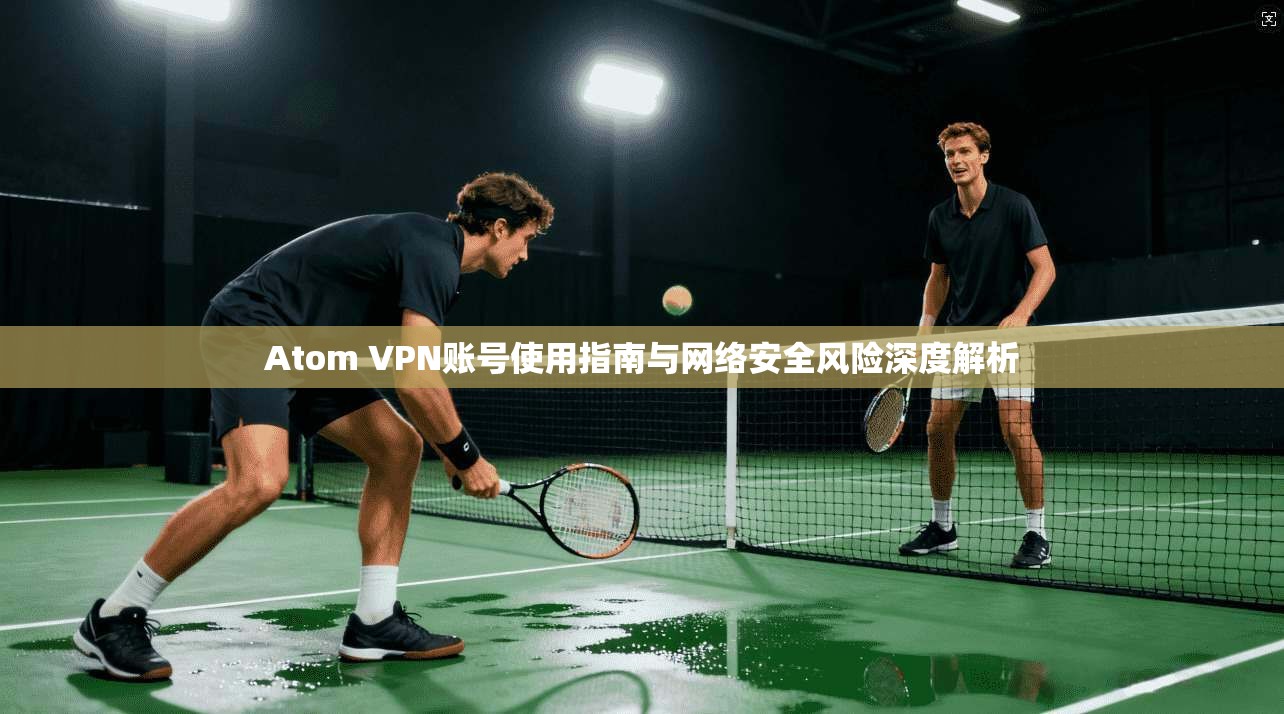 Atom VPN账号使用指南与网络安全风险深度解析