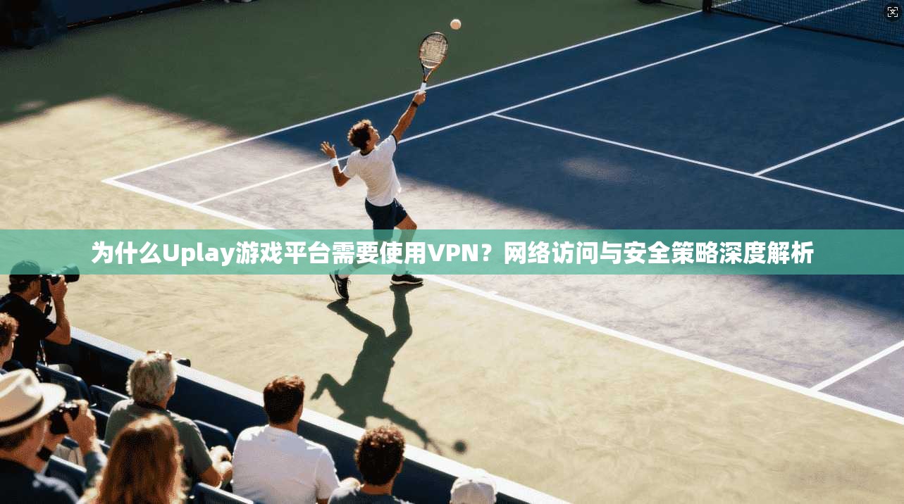 为什么Uplay游戏平台需要使用VPN？网络访问与安全策略深度解析