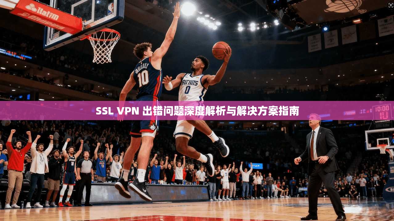 SSL VPN 出错问题深度解析与解决方案指南