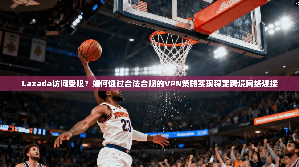 Lazada访问受限？如何通过合法合规的VPN策略实现稳定跨境网络连接
