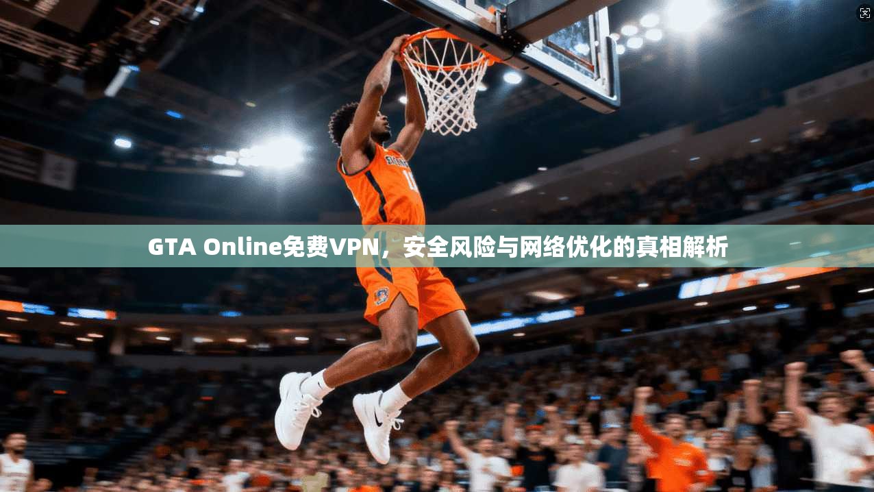GTA Online免费VPN，安全风险与网络优化的真相解析
