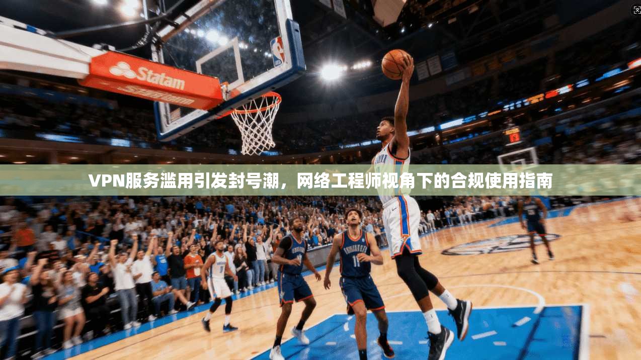 VPN服务滥用引发封号潮，网络工程师视角下的合规使用指南