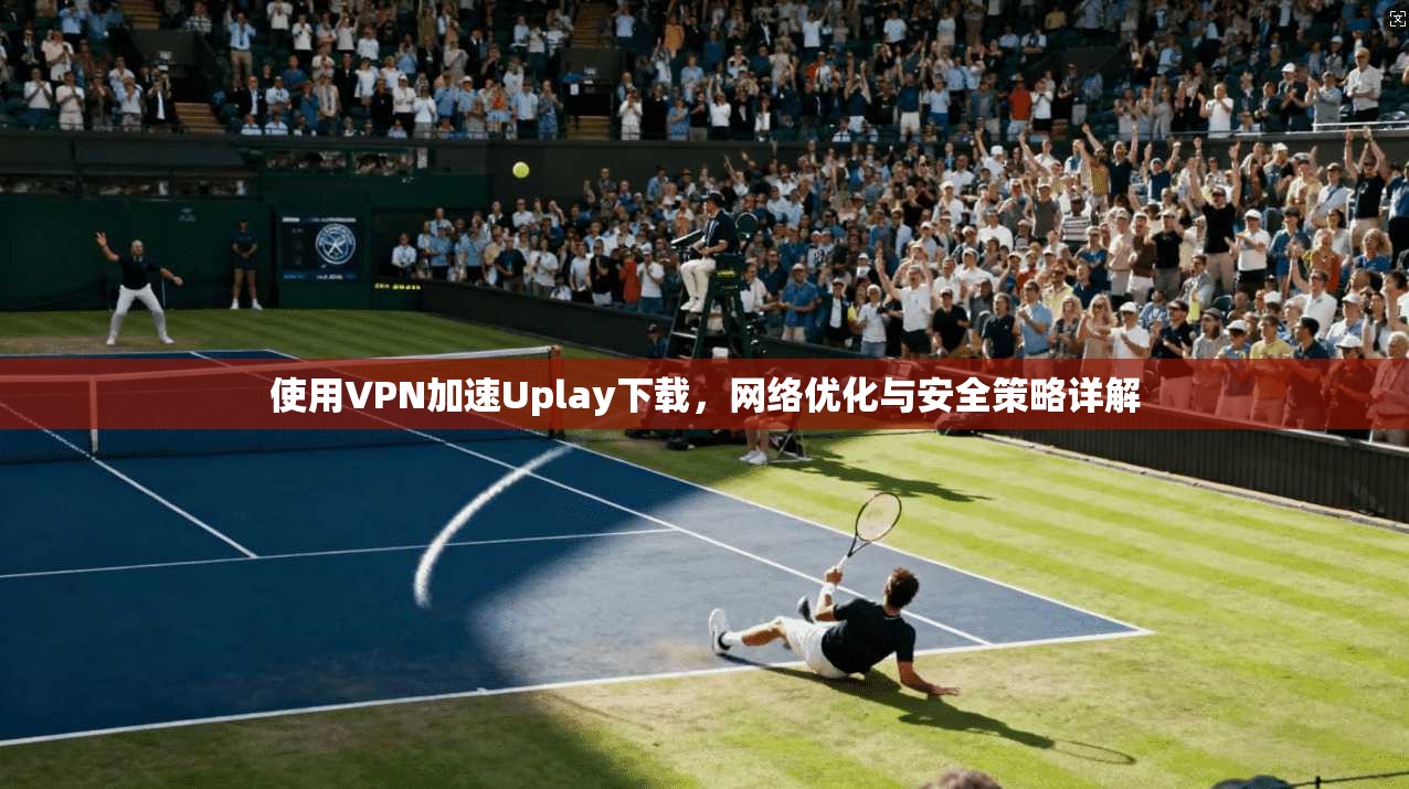 使用VPN加速Uplay下载，网络优化与安全策略详解