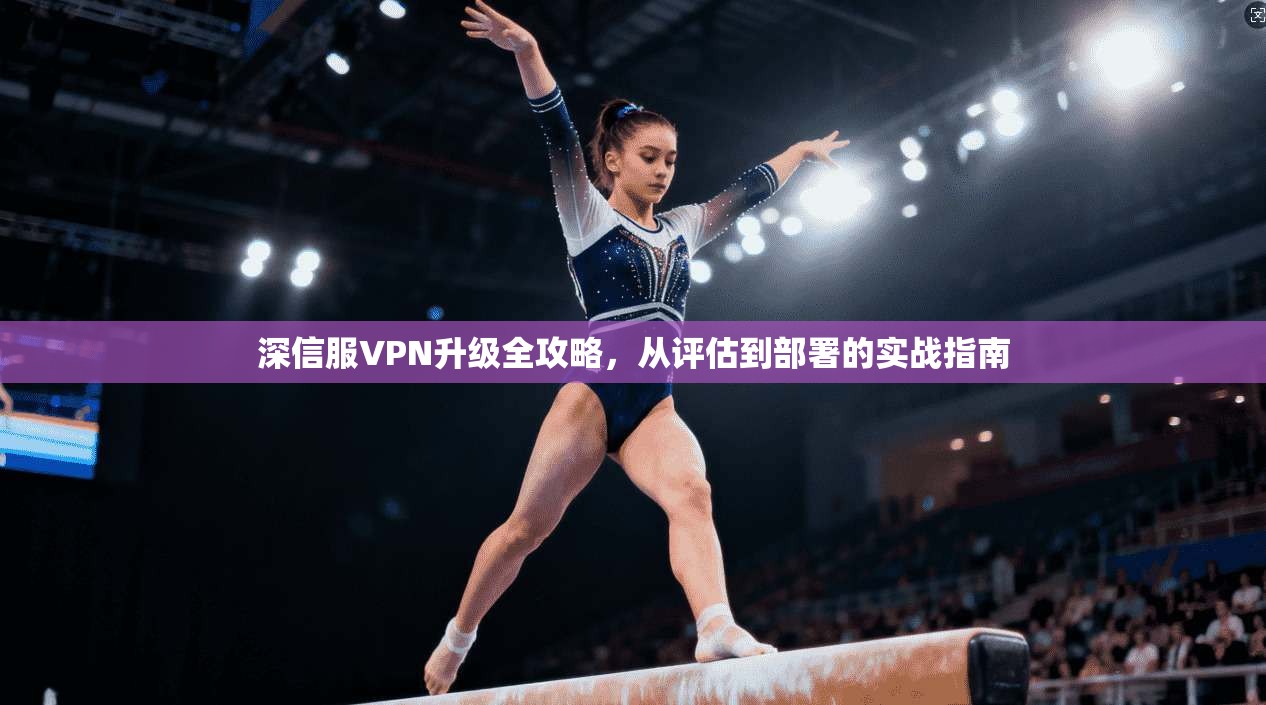深信服VPN升级全攻略，从评估到部署的实战指南