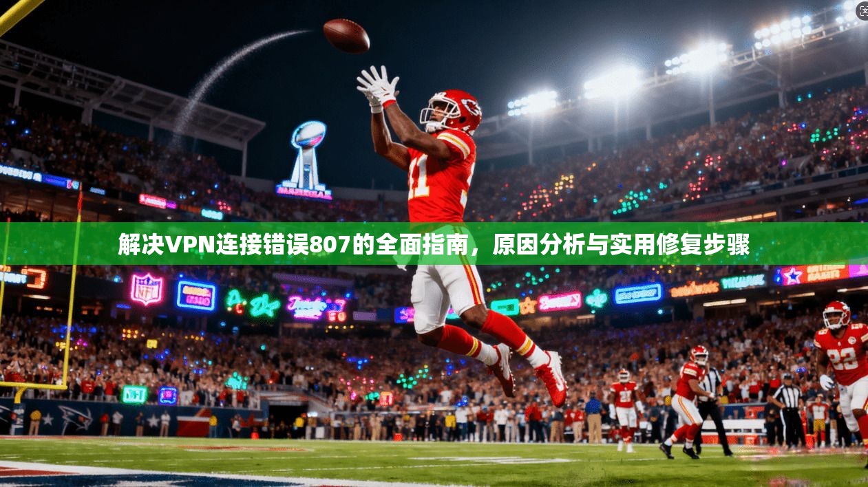 解决VPN连接错误807的全面指南，原因分析与实用修复步骤
