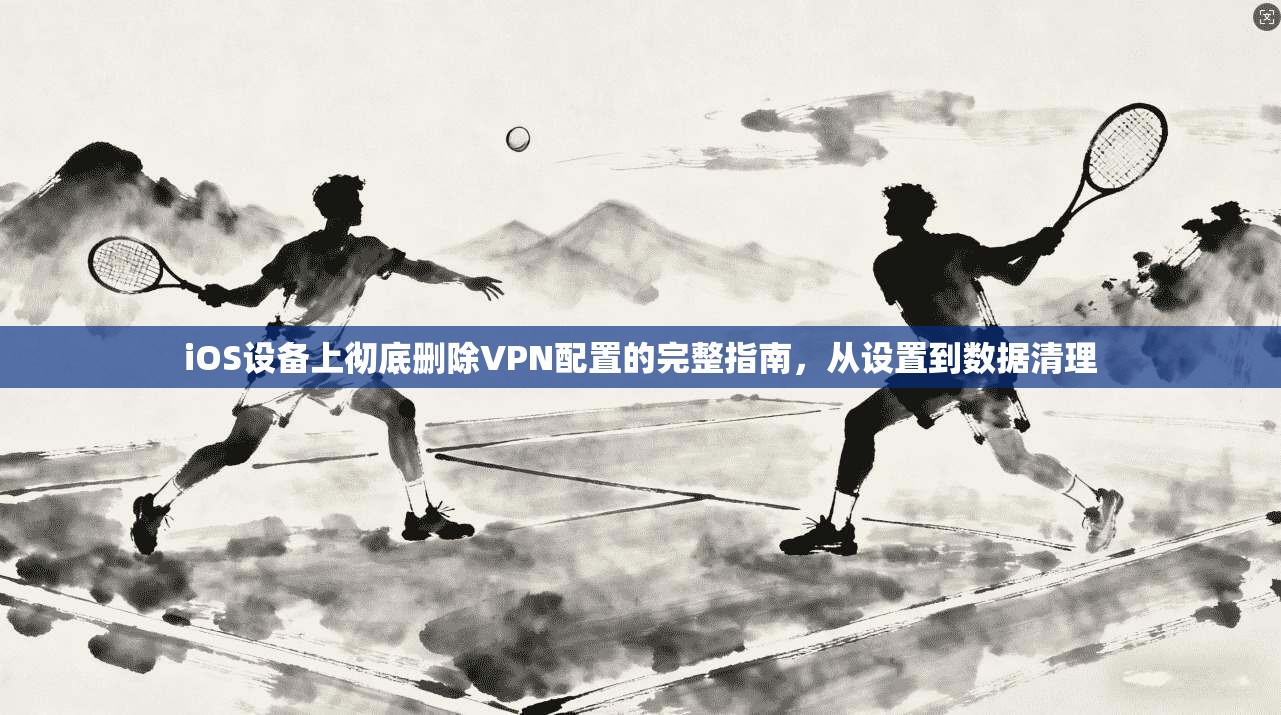 iOS设备上彻底删除VPN配置的完整指南，从设置到数据清理